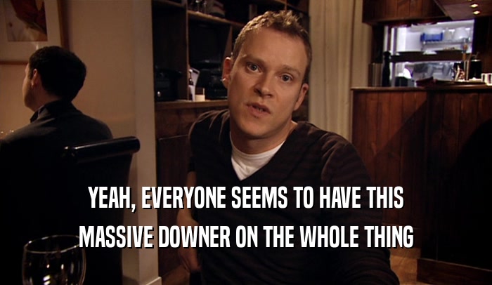 YEAH, EVERYONE SEEMS TO HAVE THIS MASSIVE DOWNER ON THE WHOLE THING 