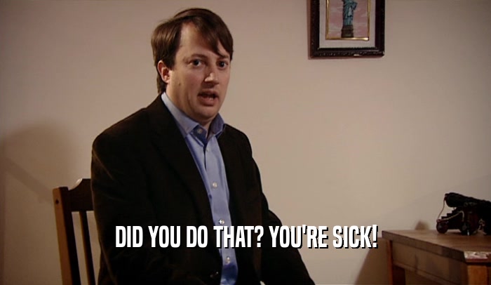 DID YOU DO THAT? YOU'RE SICK!  