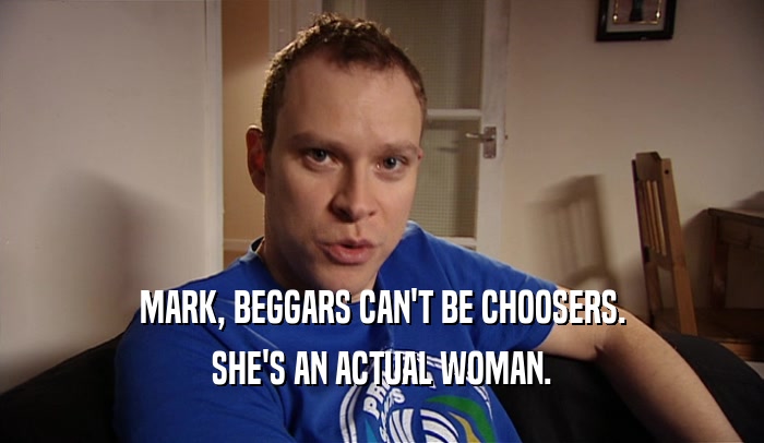 MARK, BEGGARS CAN'T BE CHOOSERS. SHE'S AN ACTUAL WOMAN. 