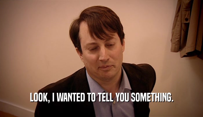 LOOK, I WANTED TO TELL YOU SOMETHING.  