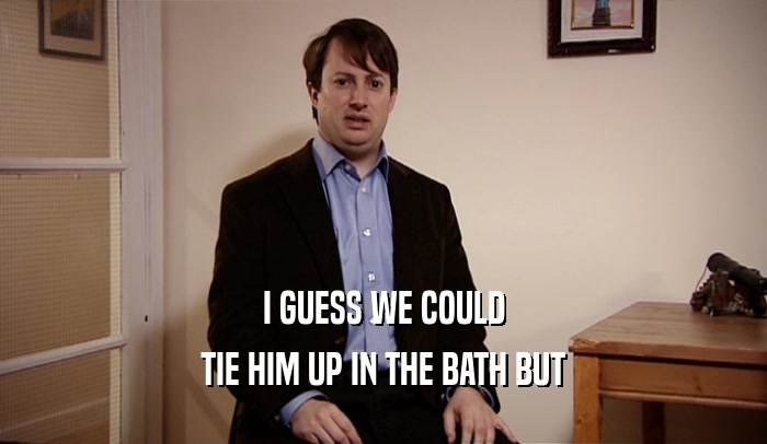 I GUESS WE COULD TIE HIM UP IN THE BATH BUT 