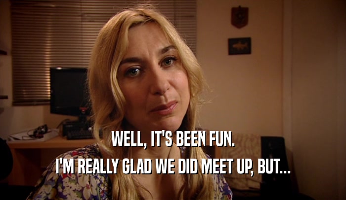 WELL, IT'S BEEN FUN. I'M REALLY GLAD WE DID MEET UP, BUT... 