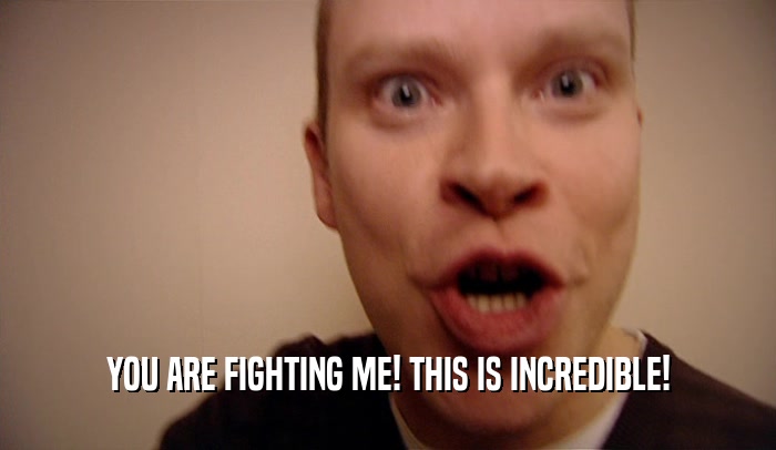 YOU ARE FIGHTING ME! THIS IS INCREDIBLE!  
