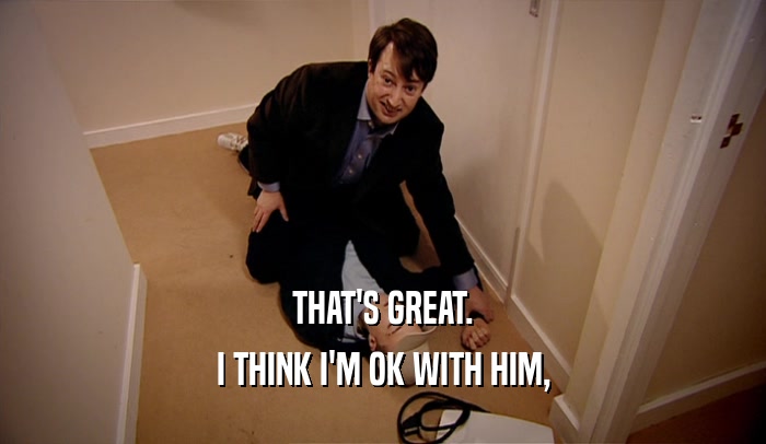 THAT'S GREAT. I THINK I'M OK WITH HIM, 