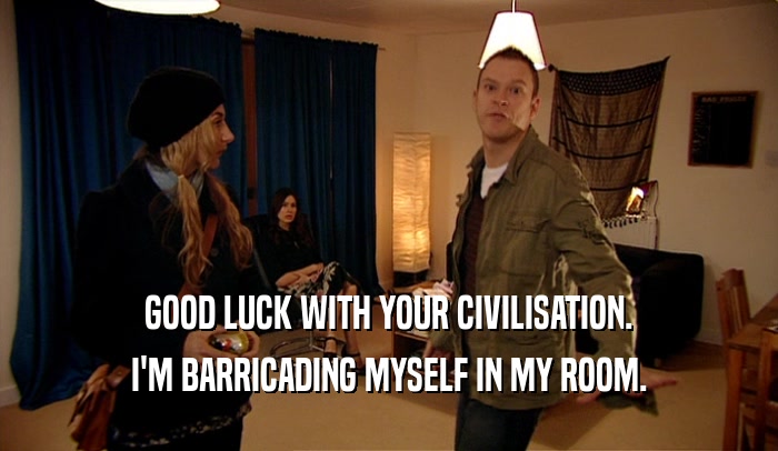 GOOD LUCK WITH YOUR CIVILISATION. I'M BARRICADING MYSELF IN MY ROOM. 