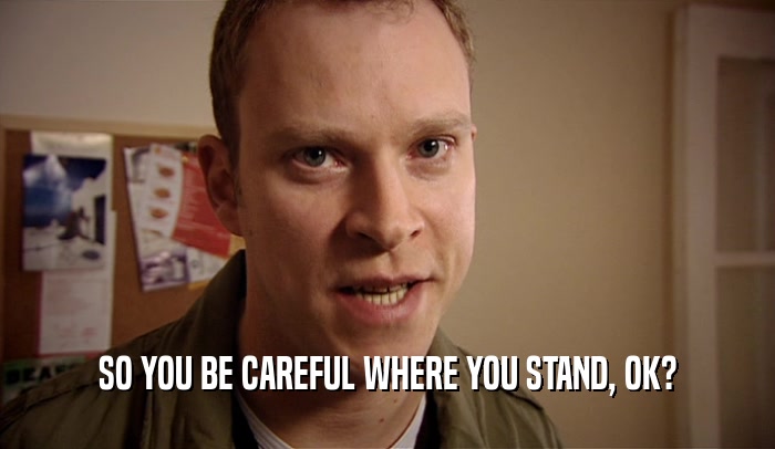 SO YOU BE CAREFUL WHERE YOU STAND, OK?  