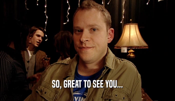 SO, GREAT TO SEE YOU...  