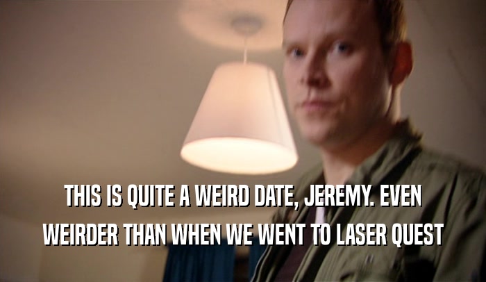 THIS IS QUITE A WEIRD DATE, JEREMY. EVEN WEIRDER THAN WHEN WE WENT TO LASER QUEST 