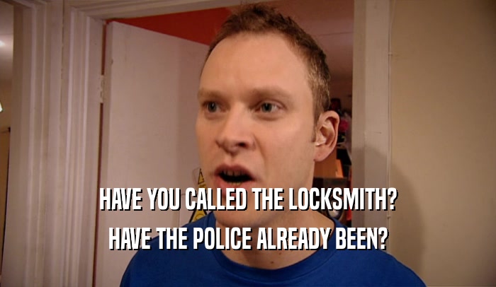 HAVE YOU CALLED THE LOCKSMITH? HAVE THE POLICE ALREADY BEEN? 