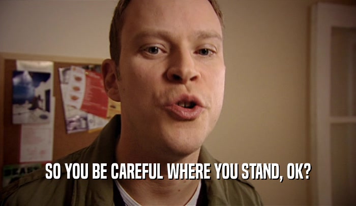 SO YOU BE CAREFUL WHERE YOU STAND, OK?  