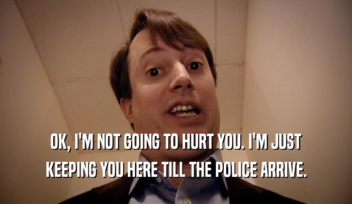 OK, I'M NOT GOING TO HURT YOU. I'M JUST KEEPING YOU HERE TILL THE POLICE ARRIVE. 