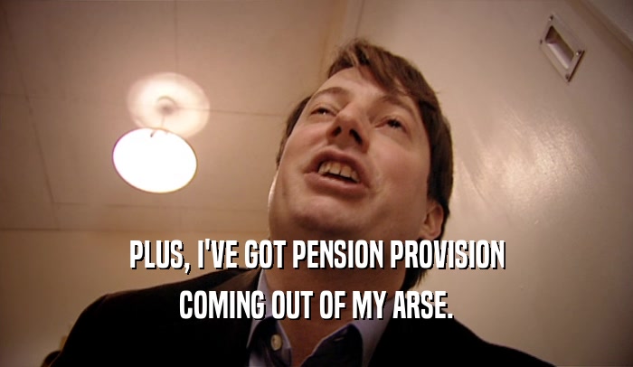PLUS, I'VE GOT PENSION PROVISION COMING OUT OF MY ARSE. 