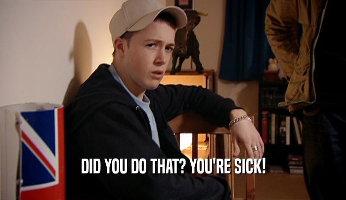 DID YOU DO THAT? YOU'RE SICK!  