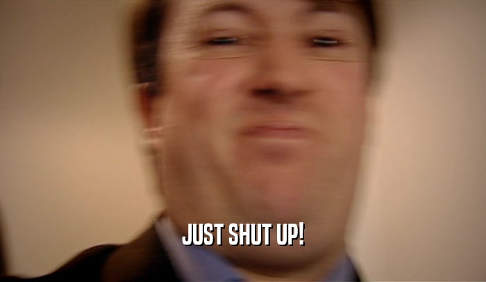 JUST SHUT UP!  