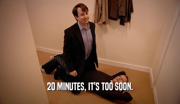 20 MINUTES, IT'S TOO SOON.  
