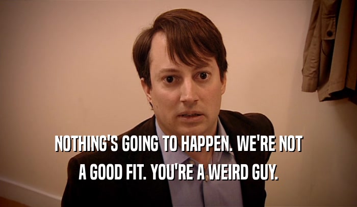 NOTHING'S GOING TO HAPPEN. WE'RE NOT A GOOD FIT. YOU'RE A WEIRD GUY. 