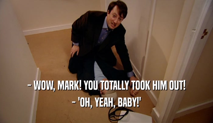 - WOW, MARK! YOU TOTALLY TOOK HIM OUT!
 - 'OH, YEAH, BABY!'
 