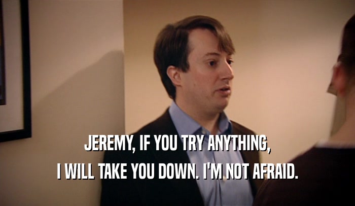 JEREMY, IF YOU TRY ANYTHING, I WILL TAKE YOU DOWN. I'M NOT AFRAID. 