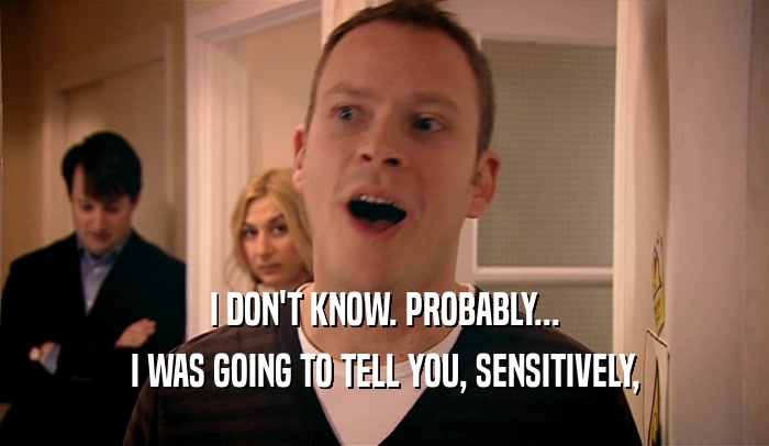 I DON'T KNOW. PROBABLY... I WAS GOING TO TELL YOU, SENSITIVELY, 