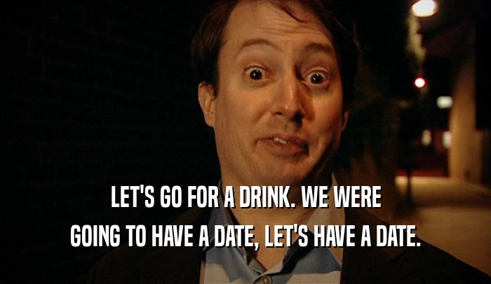 LET'S GO FOR A DRINK. WE WERE GOING TO HAVE A DATE, LET'S HAVE A DATE. 