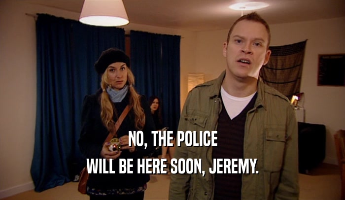 NO, THE POLICE WILL BE HERE SOON, JEREMY. 