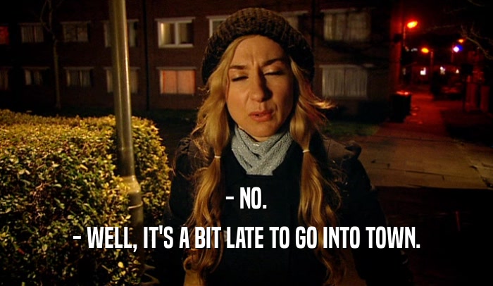 - NO. - WELL, IT'S A BIT LATE TO GO INTO TOWN. 