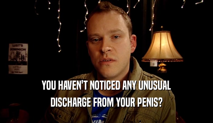 YOU HAVEN'T NOTICED ANY UNUSUAL DISCHARGE FROM YOUR PENIS? 