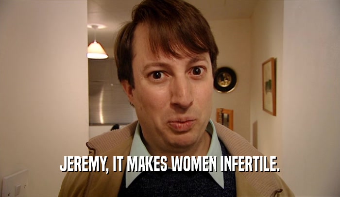 JEREMY, IT MAKES WOMEN INFERTILE.  