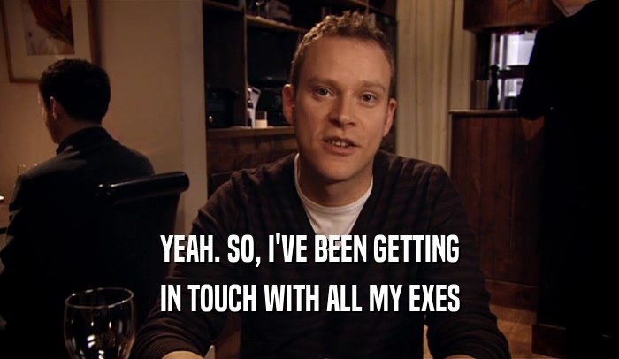 YEAH. SO, I'VE BEEN GETTING IN TOUCH WITH ALL MY EXES 
