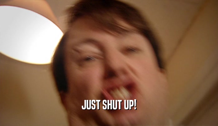 JUST SHUT UP!  