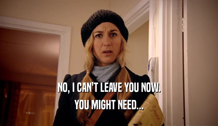 NO, I CAN'T LEAVE YOU NOW. YOU MIGHT NEED... 
