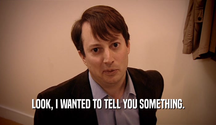LOOK, I WANTED TO TELL YOU SOMETHING.  