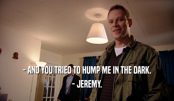 - AND YOU TRIED TO HUMP ME IN THE DARK. - JEREMY. 