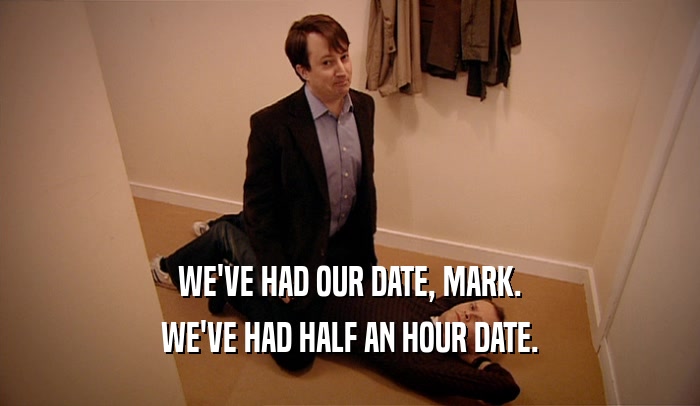 WE'VE HAD OUR DATE, MARK. WE'VE HAD HALF AN HOUR DATE. 