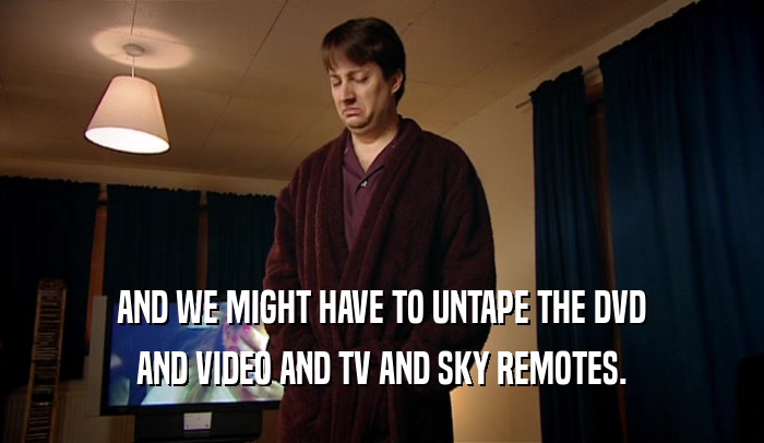 AND WE MIGHT HAVE TO UNTAPE THE DVD AND VIDEO AND TV AND SKY REMOTES. 