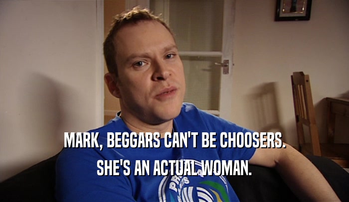 MARK, BEGGARS CAN'T BE CHOOSERS. SHE'S AN ACTUAL WOMAN. 