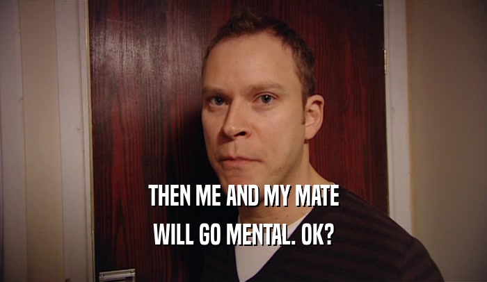 THEN ME AND MY MATE WILL GO MENTAL. OK? 