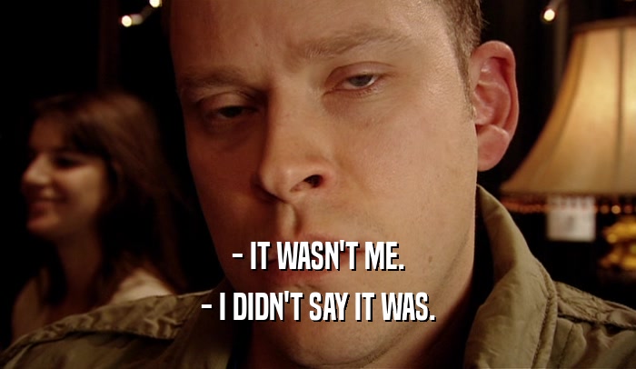 - IT WASN'T ME. - I DIDN'T SAY IT WAS. 