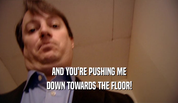 AND YOU'RE PUSHING ME DOWN TOWARDS THE FLOOR! 