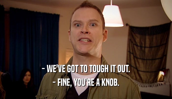 - WE'VE GOT TO TOUGH IT OUT. - FINE, YOU'RE A KNOB. 