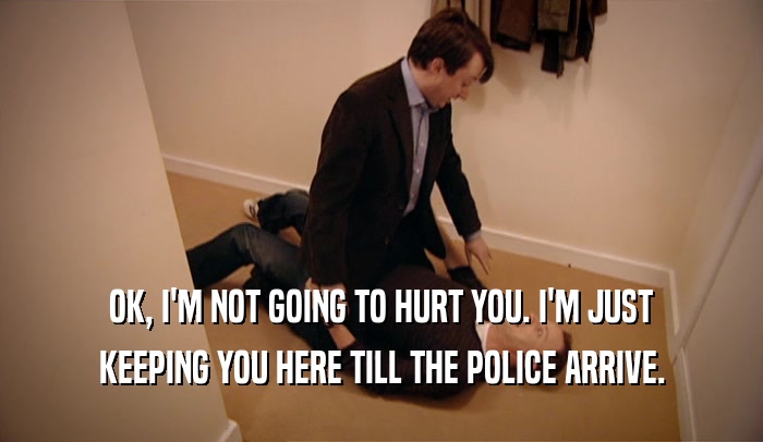 OK, I'M NOT GOING TO HURT YOU. I'M JUST KEEPING YOU HERE TILL THE POLICE ARRIVE. 
