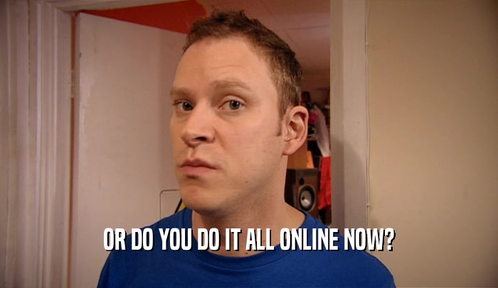 OR DO YOU DO IT ALL ONLINE NOW?  