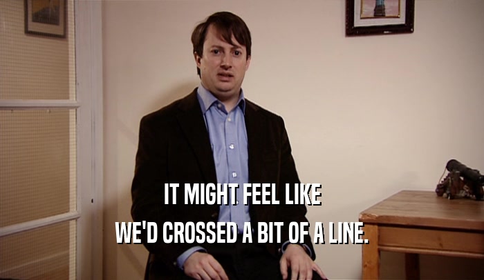 IT MIGHT FEEL LIKE WE'D CROSSED A BIT OF A LINE. 