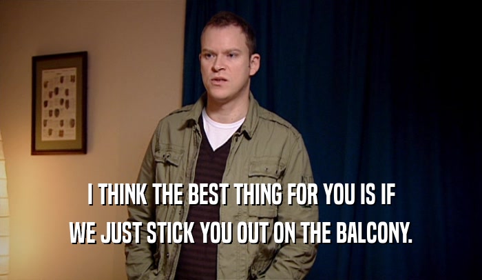 I THINK THE BEST THING FOR YOU IS IF WE JUST STICK YOU OUT ON THE BALCONY. 