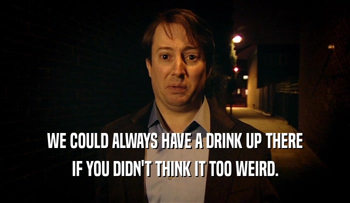 WE COULD ALWAYS HAVE A DRINK UP THERE IF YOU DIDN'T THINK IT TOO WEIRD. 