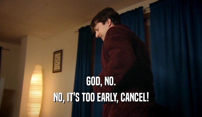GOD, NO. NO, IT'S TOO EARLY, CANCEL! 