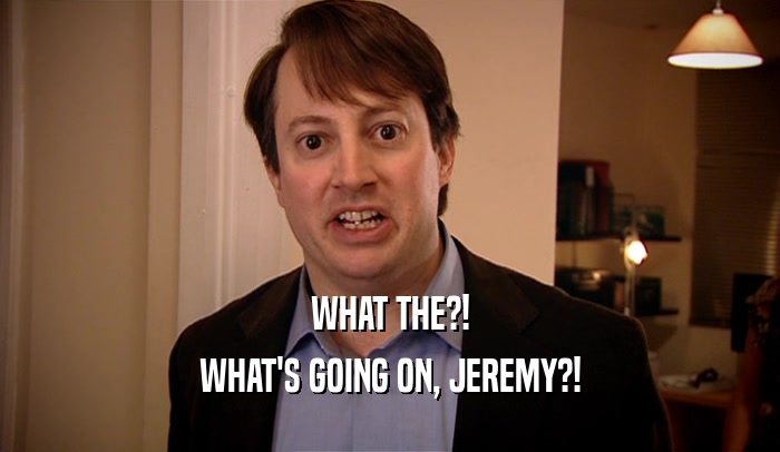 WHAT THE?!
 WHAT'S GOING ON, JEREMY?!
 
