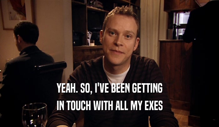 YEAH. SO, I'VE BEEN GETTING IN TOUCH WITH ALL MY EXES 