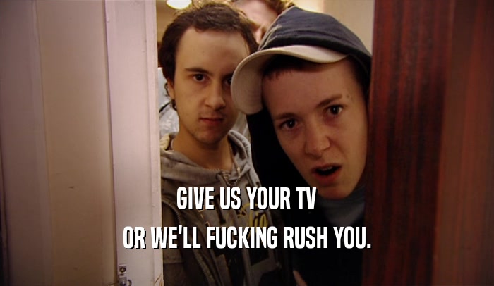 GIVE US YOUR TV
 OR WE'LL FUCKING RUSH YOU.
 