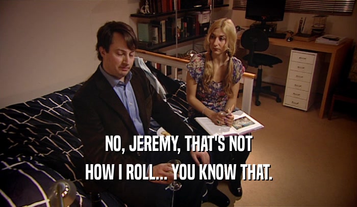 NO, JEREMY, THAT'S NOT HOW I ROLL... YOU KNOW THAT. 